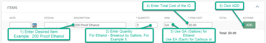 1) Enter desired item, for example:  200 Proof Ethanol 2) Enter the quantity.  For example, enter 5 for 5 gallons of Ethanol (we only fill in 5 Gallon increments). 3) Enter the Unit of Measure (UOM).  Use GA for Gallons, and EA for Each (Carboy and Cap Purchases) 4) Enter the total cost of the IO. 5) Click ADD